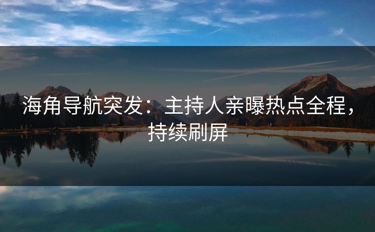 海角导航突发：主持人亲曝热点全程，持续刷屏