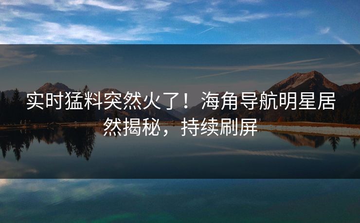 实时猛料突然火了！海角导航明星居然揭秘，持续刷屏