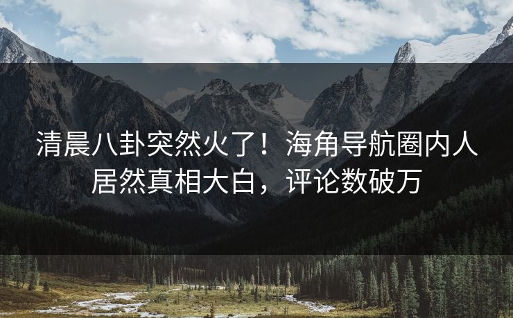 清晨八卦突然火了！海角导航圈内人居然真相大白，评论数破万