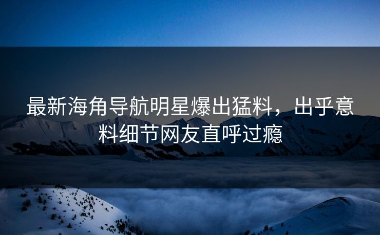 最新海角导航明星爆出猛料，出乎意料细节网友直呼过瘾