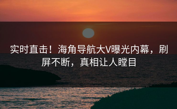 实时直击！海角导航大V曝光内幕，刷屏不断，真相让人瞠目
