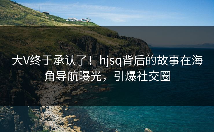 大V终于承认了！hjsq背后的故事在海角导航曝光，引爆社交圈