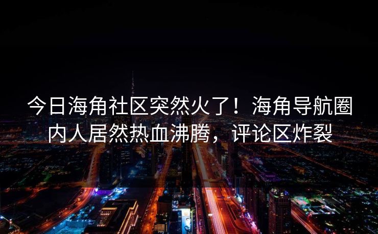 今日海角社区突然火了！海角导航圈内人居然热血沸腾，评论区炸裂