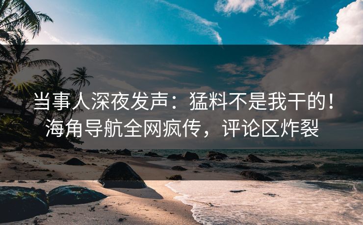 当事人深夜发声：猛料不是我干的！海角导航全网疯传，评论区炸裂