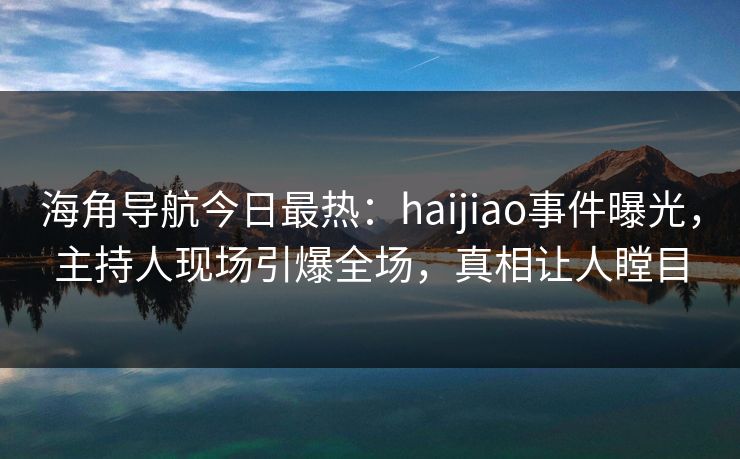 海角导航今日最热：haijiao事件曝光，主持人现场引爆全场，真相让人瞠目