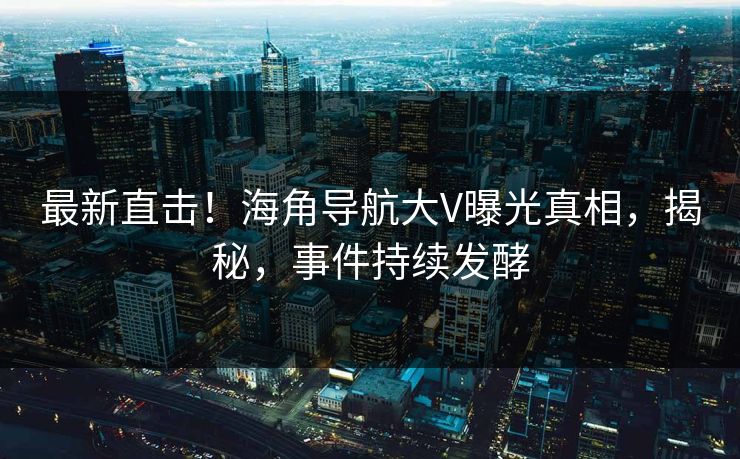 最新直击！海角导航大V曝光真相，揭秘，事件持续发酵