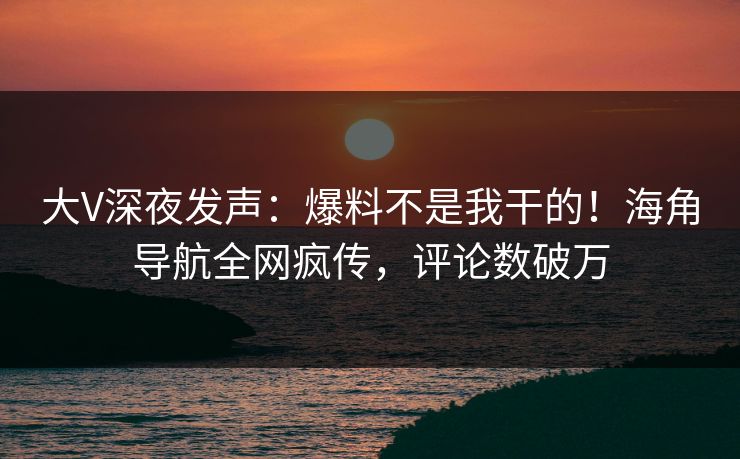大V深夜发声：爆料不是我干的！海角导航全网疯传，评论数破万