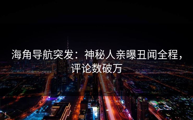 海角导航突发：神秘人亲曝丑闻全程，评论数破万