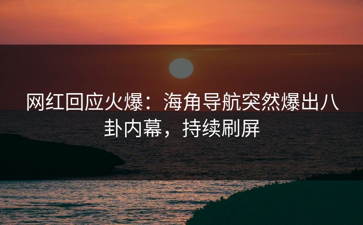 网红回应火爆：海角导航突然爆出八卦内幕，持续刷屏