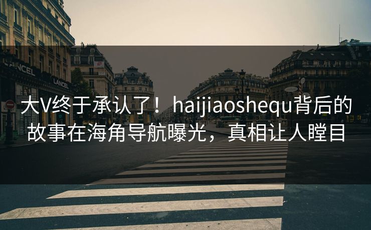 大V终于承认了！haijiaoshequ背后的故事在海角导航曝光，真相让人瞠目