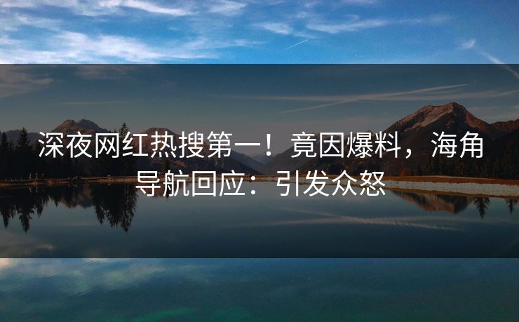 深夜网红热搜第一！竟因爆料，海角导航回应：引发众怒
