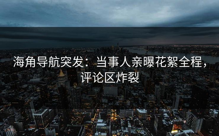 海角导航突发：当事人亲曝花絮全程，评论区炸裂