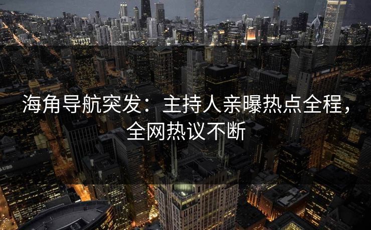 海角导航突发：主持人亲曝热点全程，全网热议不断