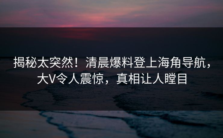 揭秘太突然！清晨爆料登上海角导航，大V令人震惊，真相让人瞠目