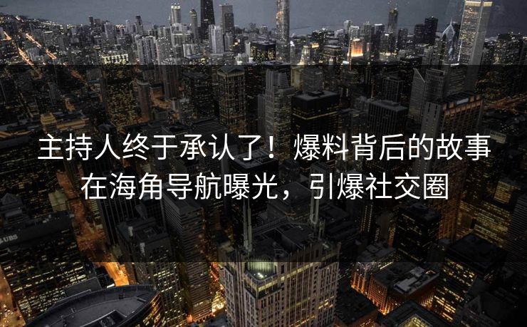主持人终于承认了！爆料背后的故事在海角导航曝光，引爆社交圈
