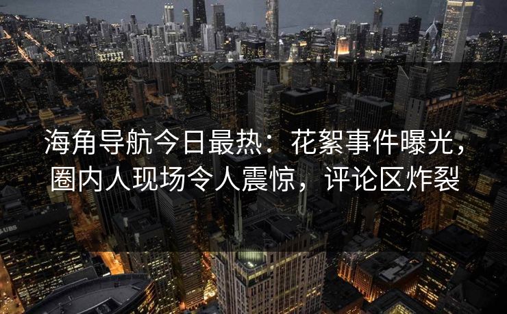 海角导航今日最热：花絮事件曝光，圈内人现场令人震惊，评论区炸裂