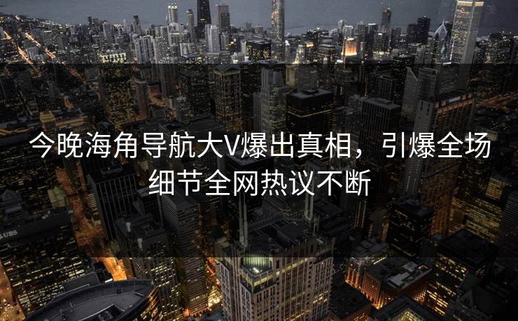 今晚海角导航大V爆出真相，引爆全场细节全网热议不断