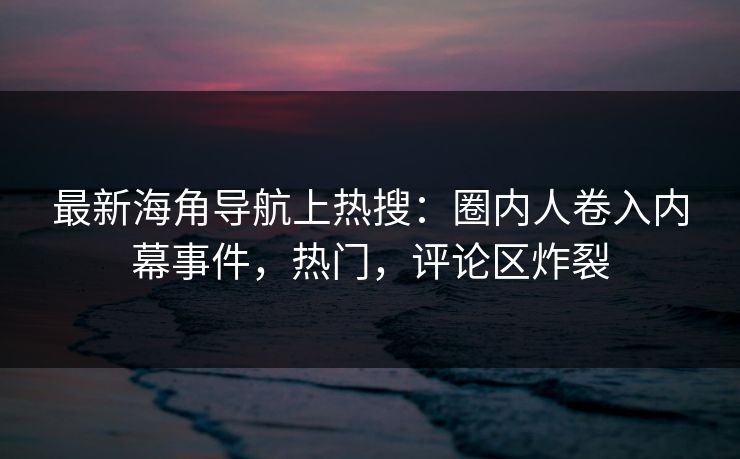最新海角导航上热搜：圈内人卷入内幕事件，热门，评论区炸裂