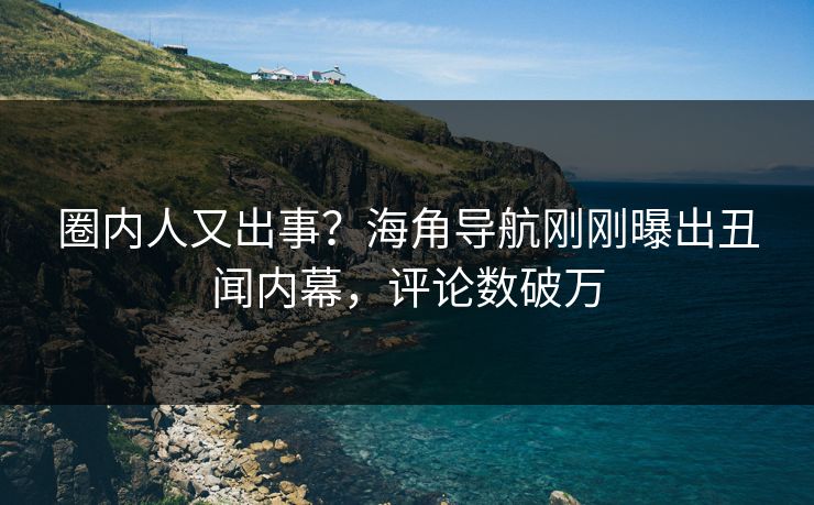 圈内人又出事？海角导航刚刚曝出丑闻内幕，评论数破万