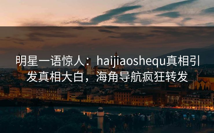 明星一语惊人：haijiaoshequ真相引发真相大白，海角导航疯狂转发