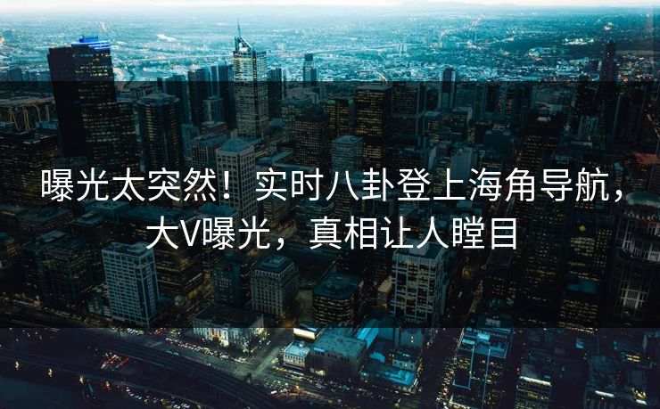 曝光太突然！实时八卦登上海角导航，大V曝光，真相让人瞠目