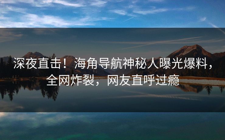 深夜直击！海角导航神秘人曝光爆料，全网炸裂，网友直呼过瘾