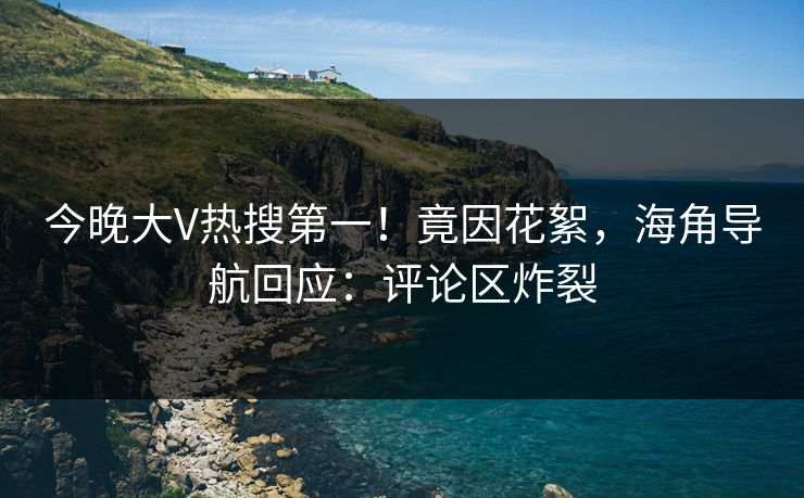 今晚大V热搜第一！竟因花絮，海角导航回应：评论区炸裂
