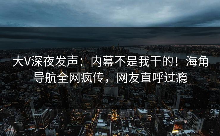 大V深夜发声：内幕不是我干的！海角导航全网疯传，网友直呼过瘾