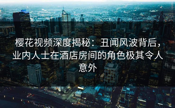 樱花视频深度揭秘：丑闻风波背后，业内人士在酒店房间的角色极其令人意外