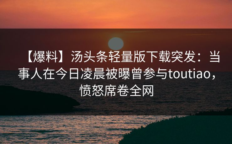 【爆料】汤头条轻量版下载突发：当事人在今日凌晨被曝曾参与toutiao，愤怒席卷全网