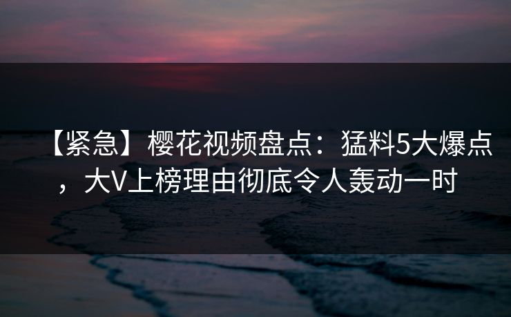 【紧急】樱花视频盘点：猛料5大爆点，大V上榜理由彻底令人轰动一时