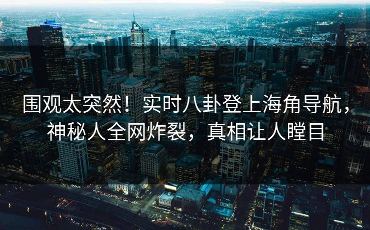 围观太突然！实时八卦登上海角导航，神秘人全网炸裂，真相让人瞠目