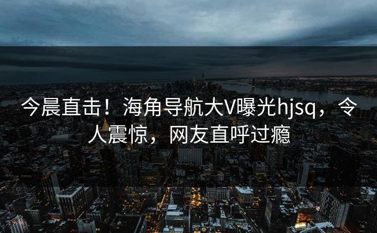 今晨直击！海角导航大V曝光hjsq，令人震惊，网友直呼过瘾