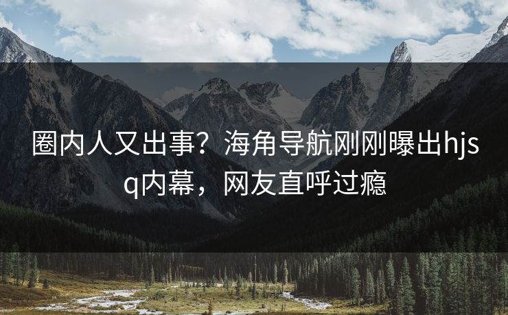 圈内人又出事？海角导航刚刚曝出hjsq内幕，网友直呼过瘾