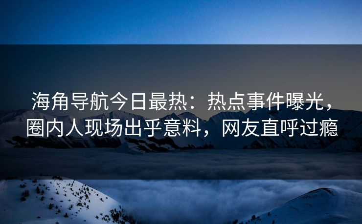 海角导航今日最热：热点事件曝光，圈内人现场出乎意料，网友直呼过瘾