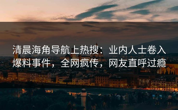 清晨海角导航上热搜：业内人士卷入爆料事件，全网疯传，网友直呼过瘾