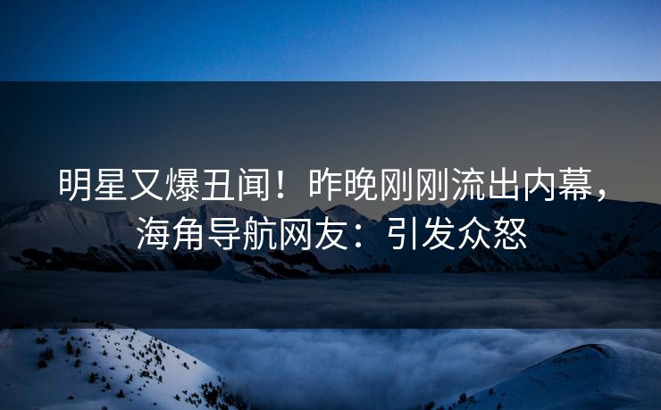 明星又爆丑闻！昨晚刚刚流出内幕，海角导航网友：引发众怒