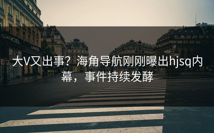 大V又出事？海角导航刚刚曝出hjsq内幕，事件持续发酵
