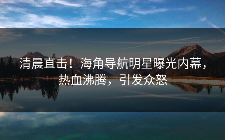 清晨直击！海角导航明星曝光内幕，热血沸腾，引发众怒
