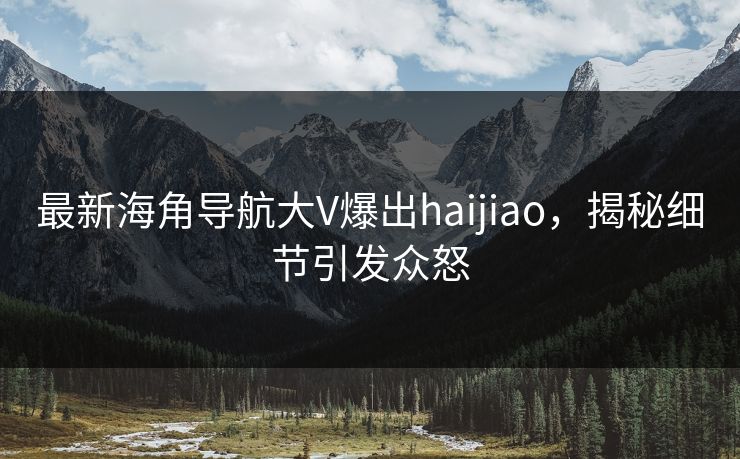 最新海角导航大V爆出haijiao，揭秘细节引发众怒