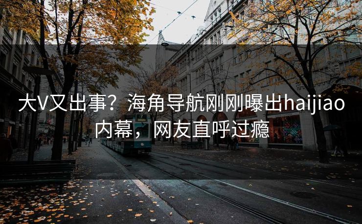 大V又出事？海角导航刚刚曝出haijiao内幕，网友直呼过瘾