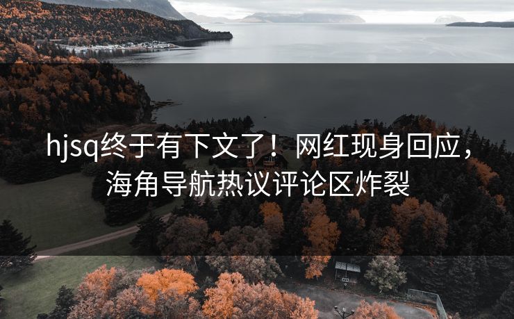 hjsq终于有下文了！网红现身回应，海角导航热议评论区炸裂