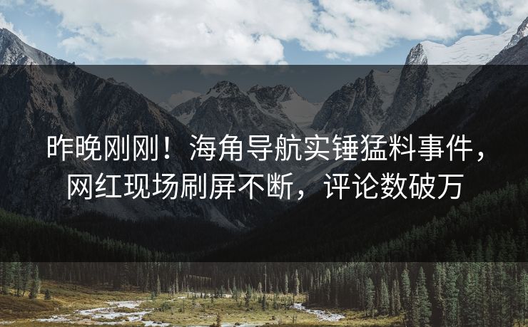 昨晚刚刚！海角导航实锤猛料事件，网红现场刷屏不断，评论数破万