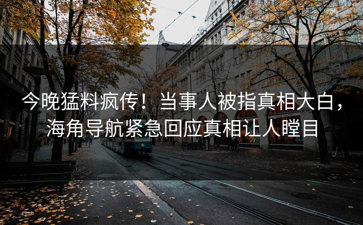 今晚猛料疯传！当事人被指真相大白，海角导航紧急回应真相让人瞠目