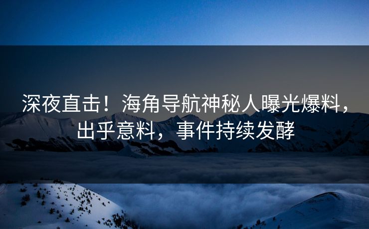 深夜直击！海角导航神秘人曝光爆料，出乎意料，事件持续发酵