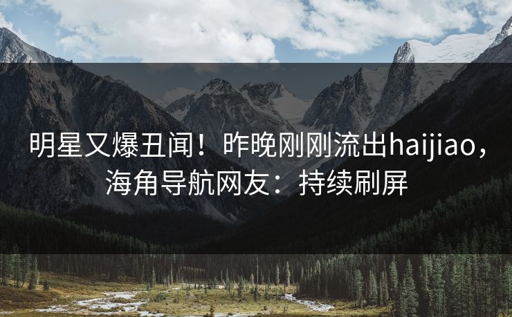 明星又爆丑闻！昨晚刚刚流出haijiao，海角导航网友：持续刷屏