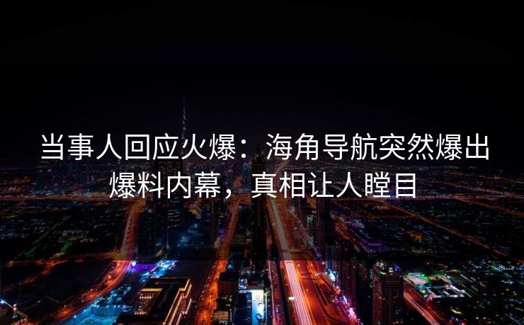 当事人回应火爆：海角导航突然爆出爆料内幕，真相让人瞠目