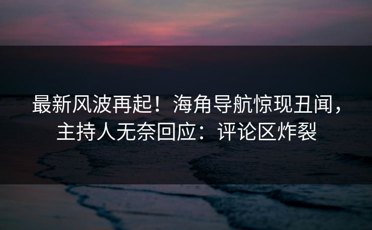 最新风波再起！海角导航惊现丑闻，主持人无奈回应：评论区炸裂