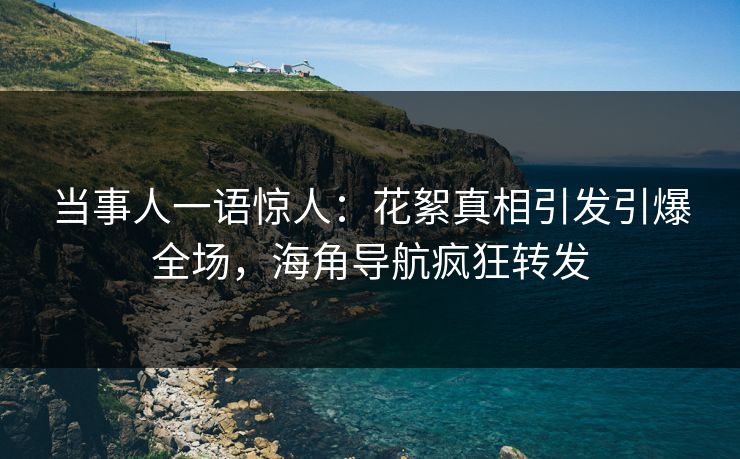 当事人一语惊人：花絮真相引发引爆全场，海角导航疯狂转发