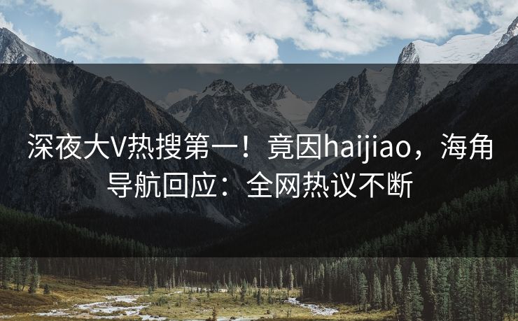 深夜大V热搜第一！竟因haijiao，海角导航回应：全网热议不断